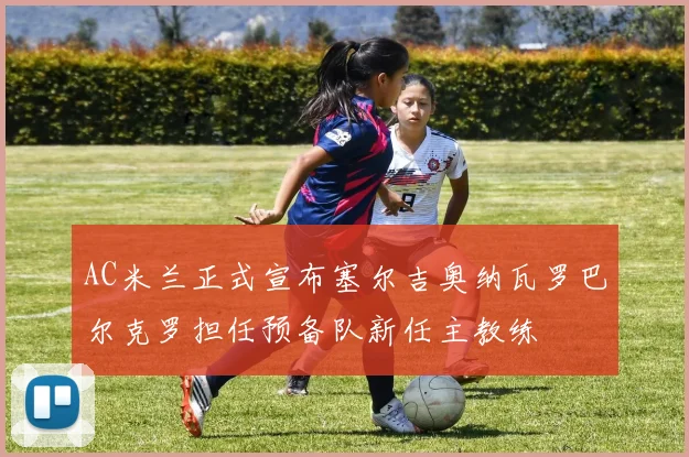 AC米兰正式宣布塞尔吉奥纳瓦罗巴尔克罗担任预备队新任主教练