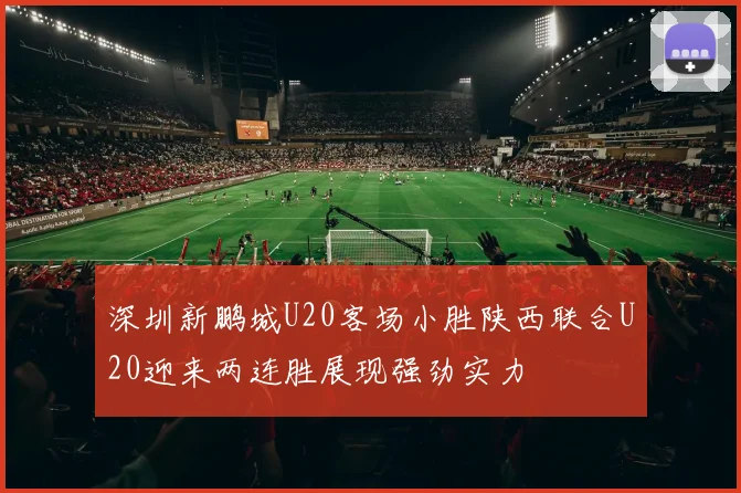 深圳新鹏城U20客场小胜陕西联合U20迎来两连胜展现强劲实力