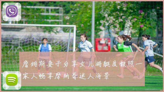 詹姆斯妻子分享女儿游艇度假照一家人畅享摩纳哥迷人海景