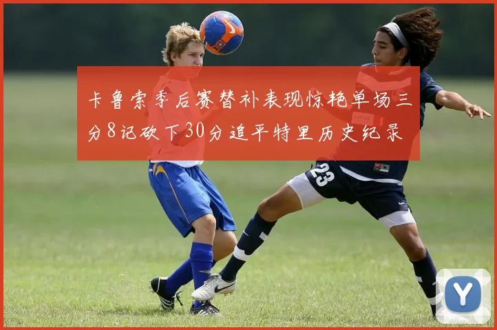 卡鲁索季后赛替补表现惊艳单场三分8记砍下30分追平特里历史纪录
