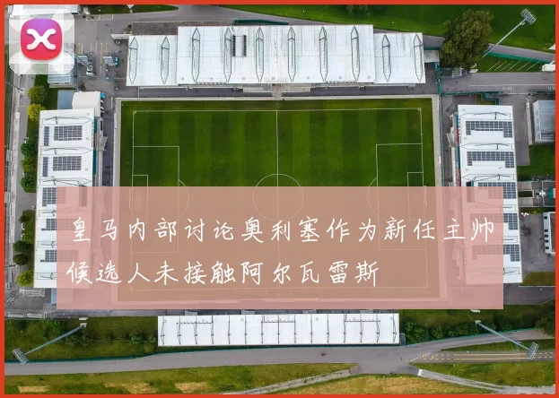 皇马内部讨论奥利塞作为新任主帅候选人未接触阿尔瓦雷斯