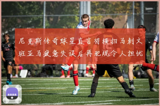 尼克斯传奇球星直言将横扫马刺文班亚马疲惫失误后再犯规令人担忧