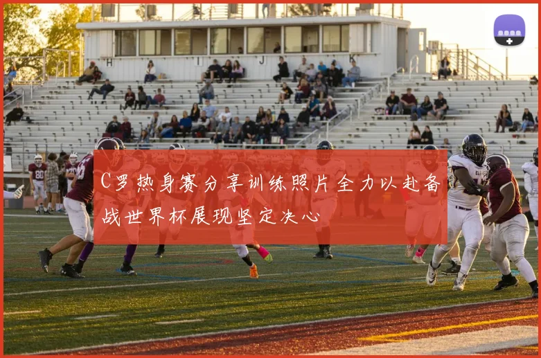 C罗热身赛分享训练照片全力以赴备战世界杯展现坚定决心