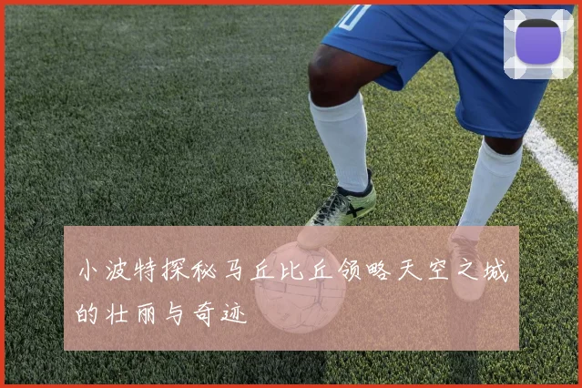 小波特探秘马丘比丘领略天空之城的壮丽与奇迹