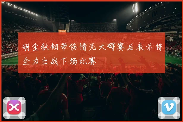 胡金秋韧带伤情无大碍赛后表示将全力出战下场比赛