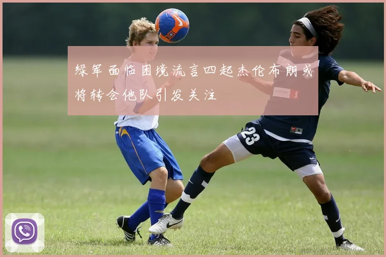 绿军面临困境流言四起杰伦布朗或将转会他队引发关注