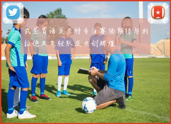 武圣寄语莫兰特专注赛场期待与利拉德及年轻队友共创辉煌