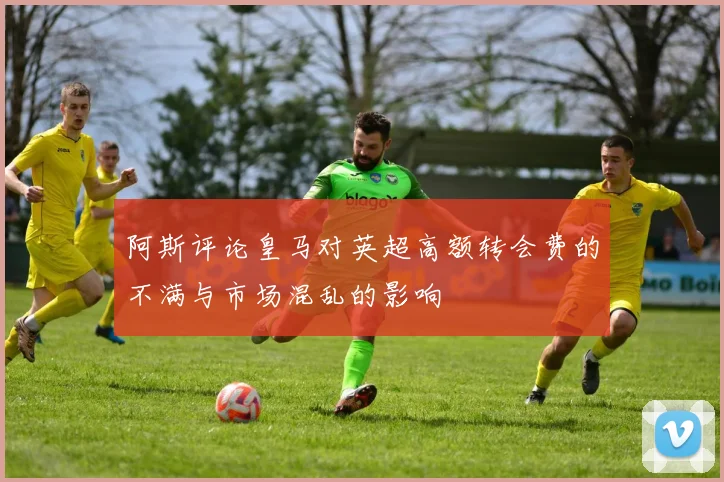 阿斯评论皇马对英超高额转会费的不满与市场混乱的影响