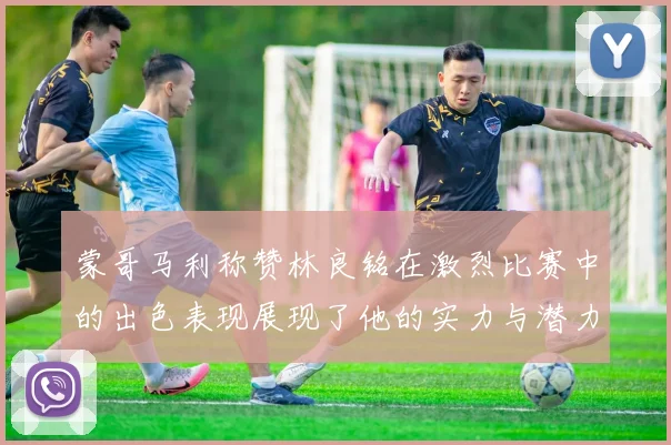 蒙哥马利称赞林良铭在激烈比赛中的出色表现展现了他的实力与潜力