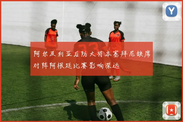 阿尔及利亚后防大将本塞拜尼缺席对阵阿根廷比赛影响深远