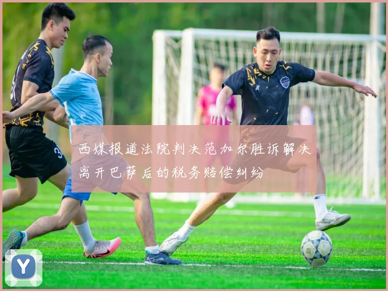 西媒报道法院判决范加尔胜诉解决离开巴萨后的税务赔偿纠纷