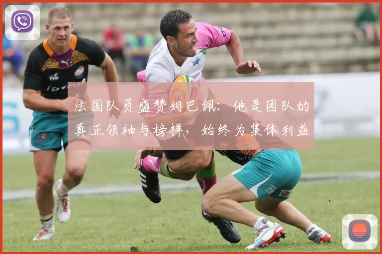 法国队员盛赞姆巴佩：他是团队的真正领袖与榜样，始终为集体利益考虑