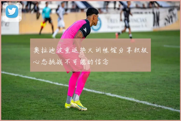 奥拉迪波重返热火训练馆分享积极心态挑战不可能的信念