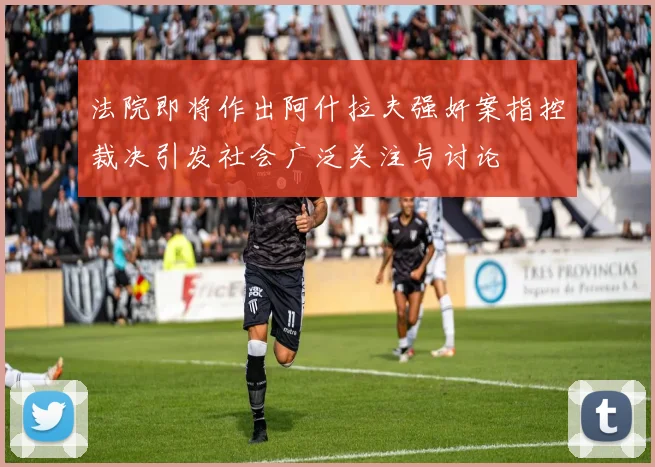 法院即将作出阿什拉夫强奸案指控裁决引发社会广泛关注与讨论