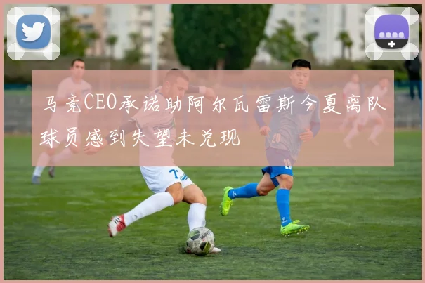 马竞CEO承诺助阿尔瓦雷斯今夏离队球员感到失望未兑现
