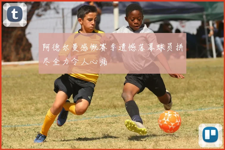 阿德尔曼感慨赛季遗憾落幕球员拼尽全力令人心痛