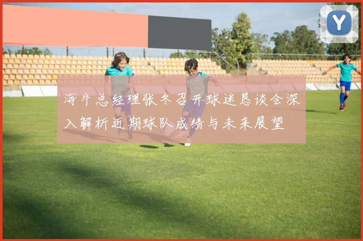 海牛总经理张冬召开球迷恳谈会深入解析近期球队成绩与未来展望