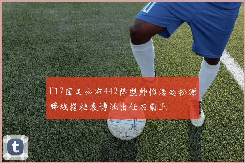 U17国足公布442阵型帅惟浩赵松源锋线搭档袁博涵出任右前卫