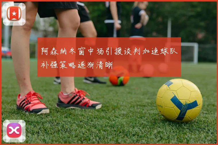 阿森纳冬窗中场引援谈判加速球队补强策略逐渐清晰