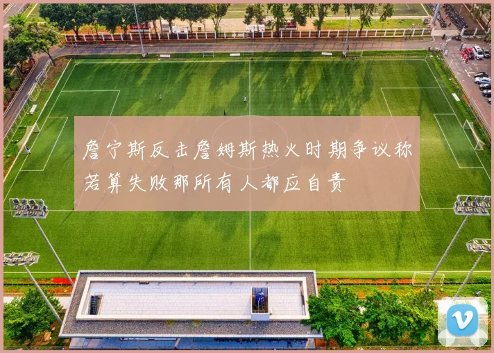 詹宁斯反击詹姆斯热火时期争议称若算失败那所有人都应自责