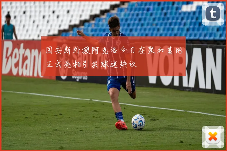 国安新外援阿克洛今日在聚加基地正式亮相引发球迷热议