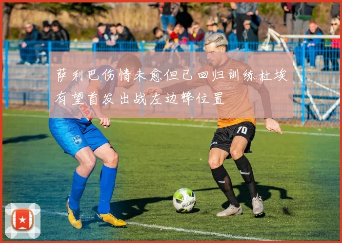 萨利巴伤情未愈但已回归训练杜埃有望首发出战左边锋位置