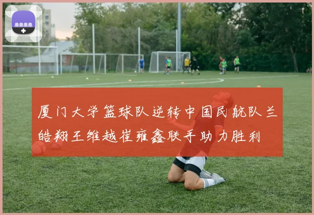 厦门大学篮球队逆转中国民航队兰皓翔王维越崔雍鑫联手助力胜利