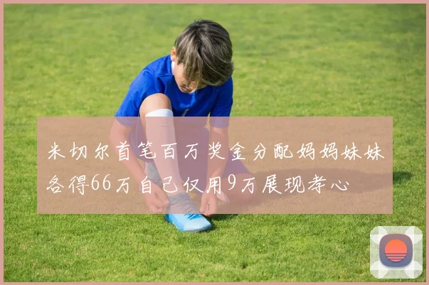 米切尔首笔百万奖金分配妈妈妹妹各得66万自己仅用9万展现孝心