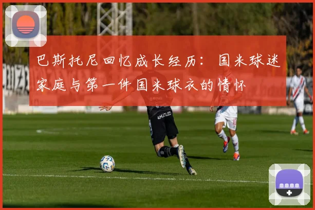 巴斯托尼回忆成长经历：国米球迷家庭与第一件国米球衣的情怀