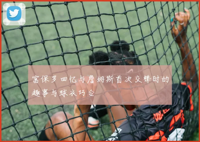 富保罗回忆与詹姆斯首次交锋时的趣事与球衣巧合