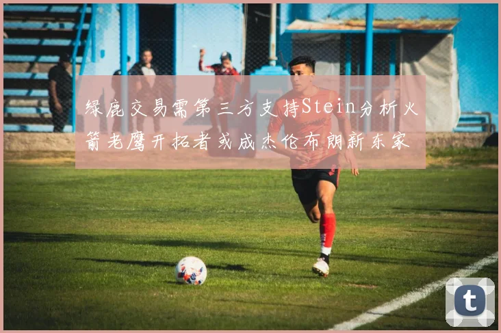 绿鹿交易需第三方支持Stein分析火箭老鹰开拓者或成杰伦布朗新东家