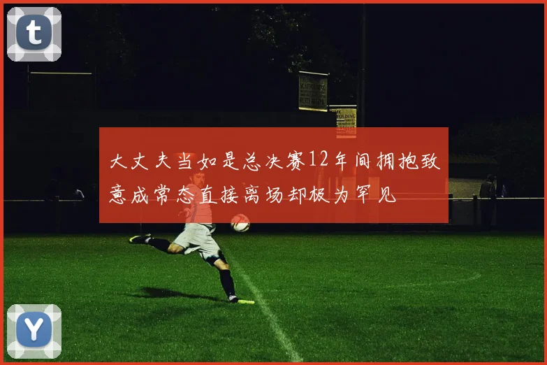 大丈夫当如是总决赛12年间拥抱致意成常态直接离场却极为罕见